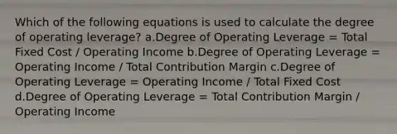 Which of the following equations is used to calculate the degree of operating leverage? a.Degree of Operating Leverage = Total Fixed Cost / Operating Income b.Degree of Operating Leverage = Operating Income / Total Contribution Margin c.Degree of Operating Leverage = Operating Income / Total Fixed Cost d.Degree of Operating Leverage = Total Contribution Margin / Operating Income