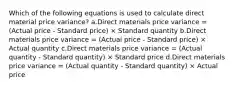 Which of the following equations is used to calculate direct material price variance? a.Direct materials price variance = (Actual price - Standard price) × Standard quantity b.Direct materials price variance = (Actual price - Standard price) × Actual quantity c.Direct materials price variance = (Actual quantity - Standard quantity) × Standard price d.Direct materials price variance = (Actual quantity - Standard quantity) × Actual price