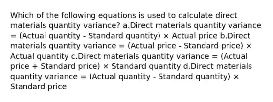 Which of the following equations is used to calculate direct materials quantity variance? a.Direct materials quantity variance = (Actual quantity - Standard quantity) × Actual price b.Direct materials quantity variance = (Actual price - Standard price) × Actual quantity c.Direct materials quantity variance = (Actual price + Standard price) × Standard quantity d.Direct materials quantity variance = (Actual quantity - Standard quantity) × Standard price