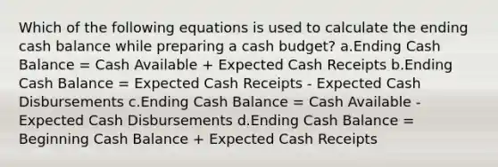 Which of the following equations is used to calculate the ending cash balance while preparing a cash budget? a.Ending Cash Balance = Cash Available + Expected Cash Receipts b.Ending Cash Balance = Expected Cash Receipts - Expected Cash Disbursements c.Ending Cash Balance = Cash Available - Expected Cash Disbursements d.Ending Cash Balance = Beginning Cash Balance + Expected Cash Receipts