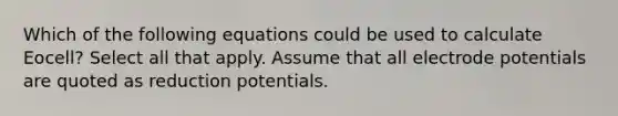 Which of the following equations could be used to calculate Eocell? Select all that apply. Assume that all electrode potentials are quoted as reduction potentials.