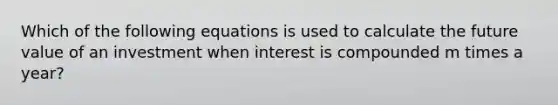 Which of the following equations is used to calculate the future value of an investment when interest is compounded m times a year?