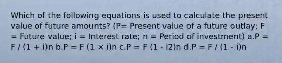 Which of the following equations is used to calculate the present value of future amounts? (P= Present value of a future outlay; F = Future value; i = Interest rate; n = Period of investment) a.P = F / (1 + i)n b.P = F (1 × i)n c.P = F (1 - i2)n d.P = F / (1 - i)n