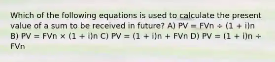 Which of the following equations is used to calculate the present value of a sum to be received in future? A) PV = FVn ÷ (1 + i)n B) PV = FVn × (1 + i)n C) PV = (1 + i)n + FVn D) PV = (1 + i)n ÷ FVn