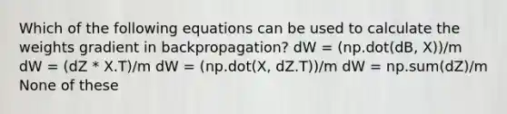 Which of the following equations can be used to calculate the weights gradient in backpropagation? dW = (np.dot(dB, X))/m dW = (dZ * X.T)/m dW = (np.dot(X, dZ.T))/m dW = np.sum(dZ)/m None of these