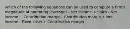 Which of the following equations can be used to compute a firm's magnitude of operating leverage? - Net income ÷ Sales - Net income ÷ Contribution margin - Contribution margin ÷ Net income - Fixed costs ÷ Contribution margin