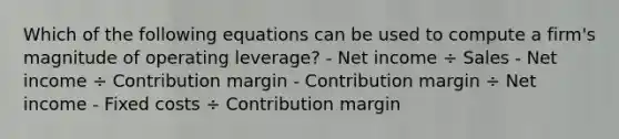 Which of the following equations can be used to compute a firm's magnitude of operating leverage? - Net income ÷ Sales - Net income ÷ Contribution margin - Contribution margin ÷ Net income - Fixed costs ÷ Contribution margin