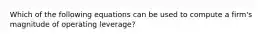 Which of the following equations can be used to compute a firm's magnitude of operating leverage?