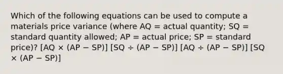 Which of the following equations can be used to compute a materials price variance (where AQ = actual quantity; SQ = standard quantity allowed; AP = actual price; SP = standard price)? [AQ × (AP − SP)] [SQ ÷ (AP − SP)] [AQ ÷ (AP − SP)] [SQ × (AP − SP)]