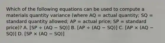 Which of the following equations can be used to compute a materials quantity variance (where AQ = actual quantity; SQ = standard quantity allowed; AP = actual price; SP = standard price)? A. [SP ÷ (AQ − SQ)] B. [AP ÷ (AQ − SQ)] C. [AP × (AQ − SQ)] D. [SP × (AQ − SQ)]