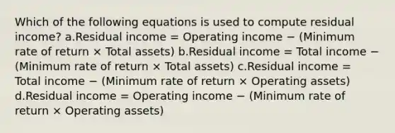 Which of the following equations is used to compute residual income? a.Residual income = Operating income − (Minimum rate of return × Total assets) b.Residual income = Total income − (Minimum rate of return × Total assets) c.Residual income = Total income − (Minimum rate of return × Operating assets) d.Residual income = Operating income − (Minimum rate of return × Operating assets)