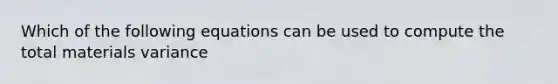 Which of the following equations can be used to compute the total materials variance