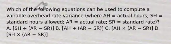 Which of the following equations can be used to compute a variable overhead rate variance (where AH = actual hours; SH = standard hours allowed; AR = actual rate; SR = standard rate)? A. [SH ÷ (AR − SR)] B. [AH ÷ (AR − SR)] C. [AH × (AR − SR)] D. [SH × (AR − SR)]