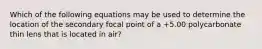 Which of the following equations may be used to determine the location of the secondary focal point of a +5.00 polycarbonate thin lens that is located in air?