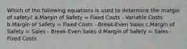 Which of the following equations is used to determine the margin of safety? a.Margin of Safety = Fixed Costs - Variable Costs b.Margin of Safety = Fixed Costs - Break-Even Sales c.Margin of Safety = Sales - Break-Even Sales d.Margin of Safety = Sales - Fixed Costs