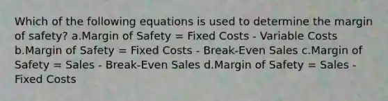 Which of the following equations is used to determine the margin of safety? a.Margin of Safety = Fixed Costs - Variable Costs b.Margin of Safety = Fixed Costs - Break-Even Sales c.Margin of Safety = Sales - Break-Even Sales d.Margin of Safety = Sales - Fixed Costs