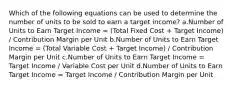 Which of the following equations can be used to determine the number of units to be sold to earn a target income? a.Number of Units to Earn Target Income = (Total Fixed Cost + Target Income) / Contribution Margin per Unit b.Number of Units to Earn Target Income = (Total Variable Cost + Target Income) / Contribution Margin per Unit c.Number of Units to Earn Target Income = Target Income / Variable Cost per Unit d.Number of Units to Earn Target Income = Target Income / Contribution Margin per Unit