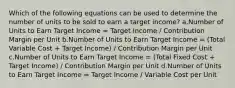 Which of the following equations can be used to determine the number of units to be sold to earn a target income? a.Number of Units to Earn Target Income = Target Income / Contribution Margin per Unit b.Number of Units to Earn Target Income = (Total Variable Cost + Target Income) / Contribution Margin per Unit c.Number of Units to Earn Target Income = (Total Fixed Cost + Target Income) / Contribution Margin per Unit d.Number of Units to Earn Target Income = Target Income / Variable Cost per Unit