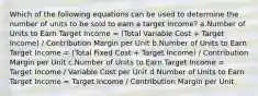 Which of the following equations can be used to determine the number of units to be sold to earn a target income? a.Number of Units to Earn Target Income = (Total Variable Cost + Target Income) / Contribution Margin per Unit b.Number of Units to Earn Target Income = (Total Fixed Cost + Target Income) / Contribution Margin per Unit c.Number of Units to Earn Target Income = Target Income / Variable Cost per Unit d.Number of Units to Earn Target Income = Target Income / Contribution Margin per Unit