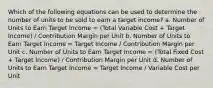 Which of the following equations can be used to determine the number of units to be sold to earn a target income? a. Number of Units to Earn Target Income = (Total Variable Cost + Target Income) / Contribution Margin per Unit b. Number of Units to Earn Target Income = Target Income / Contribution Margin per Unit c. Number of Units to Earn Target Income = (Total Fixed Cost + Target Income) / Contribution Margin per Unit d. Number of Units to Earn Target Income = Target Income / Variable Cost per Unit