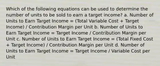 Which of the following equations can be used to determine the number of units to be sold to earn a target income? a. Number of Units to Earn Target Income = (Total Variable Cost + Target Income) / Contribution Margin per Unit b. Number of Units to Earn Target Income = Target Income / Contribution Margin per Unit c. Number of Units to Earn Target Income = (Total Fixed Cost + Target Income) / Contribution Margin per Unit d. Number of Units to Earn Target Income = Target Income / Variable Cost per Unit