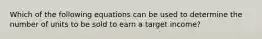 Which of the following equations can be used to determine the number of units to be sold to earn a target income?