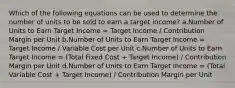 Which of the following equations can be used to determine the number of units to be sold to earn a target income? a.Number of Units to Earn Target Income = Target Income / Contribution Margin per Unit b.Number of Units to Earn Target Income = Target Income / Variable Cost per Unit c.Number of Units to Earn Target Income = (Total Fixed Cost + Target Income) / Contribution Margin per Unit d.Number of Units to Earn Target Income = (Total Variable Cost + Target Income) / Contribution Margin per Unit