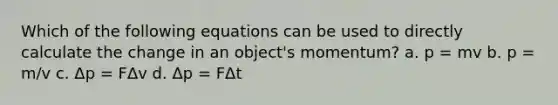 Which of the following equations can be used to directly calculate the change in an object's momentum? a. p = mv b. p = m/v c. Δp = FΔv d. Δp = FΔt