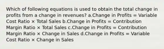 Which of following equations is used to obtain the total change in profits from a change in revenues? a.Change in Profits = Variable Cost Ratio × Total Sales b.Change in Profits = Contribution Margin Ratio × Total Sales c.Change in Profits = Contribution Margin Ratio × Change in Sales d.Change in Profits = Variable Cost Ratio × Change in Sales