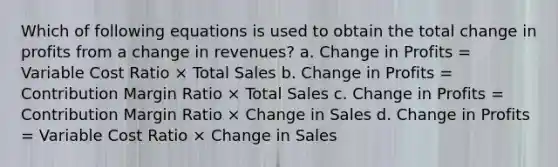 Which of following equations is used to obtain the total change in profits from a change in revenues? a. Change in Profits = Variable Cost Ratio × Total Sales b. Change in Profits = Contribution Margin Ratio × Total Sales c. Change in Profits = Contribution Margin Ratio × Change in Sales d. Change in Profits = Variable Cost Ratio × Change in Sales