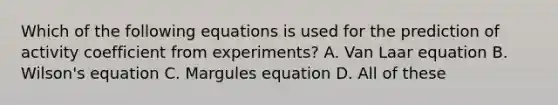 Which of the following equations is used for the prediction of activity coefficient from experiments? A. Van Laar equation B. Wilson's equation C. Margules equation D. All of these