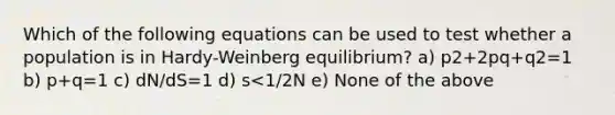 Which of the following equations can be used to test whether a population is in Hardy-Weinberg equilibrium? a) p2+2pq+q2=1 b) p+q=1 c) dN/dS=1 d) s<1/2N e) None of the above