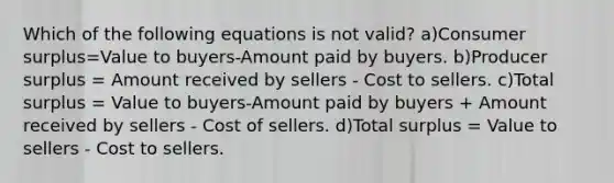 Which of the following equations is not valid? a)Consumer surplus=Value to buyers-Amount paid by buyers. b)Producer surplus = Amount received by sellers - Cost to sellers. c)Total surplus = Value to buyers-Amount paid by buyers + Amount received by sellers - Cost of sellers. d)Total surplus = Value to sellers - Cost to sellers.