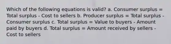 Which of the following equations is valid? a. <a href='https://www.questionai.com/knowledge/k77rlOEdsf-consumer-surplus' class='anchor-knowledge'>consumer surplus</a> = Total surplus - Cost to sellers b. Producer surplus = Total surplus - Consumer surplus c. Total surplus = Value to buyers - Amount paid by buyers d. Total surplus = Amount received by sellers - Cost to sellers