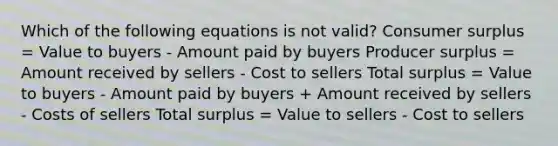 Which of the following equations is not valid? Consumer surplus = Value to buyers - Amount paid by buyers Producer surplus = Amount received by sellers - Cost to sellers Total surplus = Value to buyers - Amount paid by buyers + Amount received by sellers - Costs of sellers Total surplus = Value to sellers - Cost to sellers