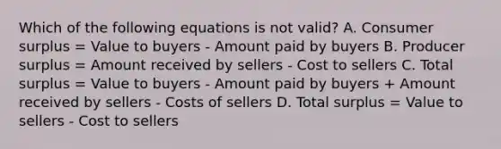 Which of the following equations is not valid? A. Consumer surplus = Value to buyers - Amount paid by buyers B. Producer surplus = Amount received by sellers - Cost to sellers C. Total surplus = Value to buyers - Amount paid by buyers + Amount received by sellers - Costs of sellers D. Total surplus = Value to sellers - Cost to sellers