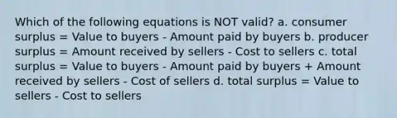 Which of the following equations is NOT valid? a. consumer surplus = Value to buyers - Amount paid by buyers b. producer surplus = Amount received by sellers - Cost to sellers c. total surplus = Value to buyers - Amount paid by buyers + Amount received by sellers - Cost of sellers d. total surplus = Value to sellers - Cost to sellers