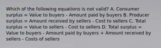 Which of the following equations is not valid? A. Consumer surplus = Value to buyers - Amount paid by buyers B. Producer surplus = Amount received by sellers - Cost to sellers C. Total surplus = Value to sellers - Cost to sellers D. Total surplus = Value to buyers - Amount paid by buyers + Amount received by sellers - Costs of sellers