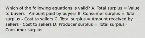 Which of the following equations is valid? A. Total surplus = Value to buyers - Amount paid by buyers B. Consumer surplus = Total surplus - Cost to sellers C. Total surplus = Amount received by sellers - Cost to sellers D. Producer surplus = Total surplus - Consumer surplus