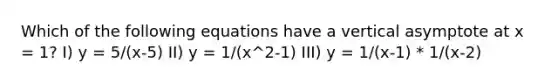 Which of the following equations have a vertical asymptote at x = 1? I) y = 5/(x-5) II) y = 1/(x^2-1) III) y = 1/(x-1) * 1/(x-2)