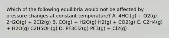 Which of the following equilibria would not be affected by pressure changes at constant temperature? A. 4HCl(g) + O2(g) 2H2O(g) + 2Cl2(g) B. CO(g) + H2O(g) H2(g) + CO2(g) C. C2H4(g) + H2O(g) C2H5OH(g) D. PF3Cl2(g) PF3(g) + Cl2(g)