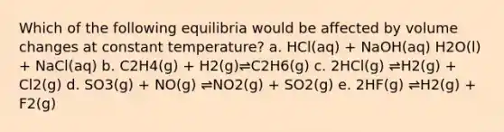 Which of the following equilibria would be affected by volume changes at constant temperature? a. HCl(aq) + NaOH(aq) H2O(l) + NaCl(aq) b. C2H4(g) + H2(g)⇌C2H6(g) c. 2HCl(g) ⇌H2(g) + Cl2(g) d. SO3(g) + NO(g) ⇌NO2(g) + SO2(g) e. 2HF(g) ⇌H2(g) + F2(g)