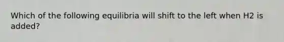 Which of the following equilibria will shift to the left when H2 is added?