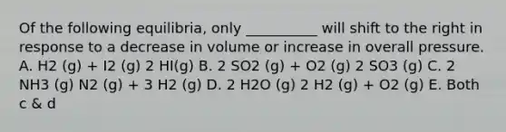 Of the following equilibria, only __________ will shift to the right in response to a decrease in volume or increase in overall pressure. A. H2 (g) + I2 (g) 2 HI(g) B. 2 SO2 (g) + O2 (g) 2 SO3 (g) C. 2 NH3 (g) N2 (g) + 3 H2 (g) D. 2 H2O (g) 2 H2 (g) + O2 (g) E. Both c & d