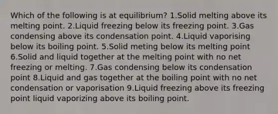 Which of the following is at equilibrium? 1.Solid melting above its melting point. 2.Liquid freezing below its freezing point. 3.Gas condensing above its condensation point. 4.Liquid vaporising below its boiling point. 5.Solid meting below its melting point 6.Solid and liquid together at the melting point with no net freezing or melting. 7.Gas condensing below its condensation point 8.Liquid and gas together at the boiling point with no net condensation or vaporisation 9.Liquid freezing above its freezing point liquid vaporizing above its boiling point.