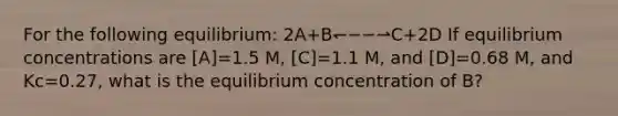 For the following equilibrium: 2A+B↽−−⇀C+2D If equilibrium concentrations are [A]=1.5 M, [C]=1.1 M, and [D]=0.68 M, and Kc=0.27, what is the equilibrium concentration of B?