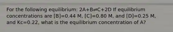 For the following equilibrium: 2A+B⇌C+2D If equilibrium concentrations are [B]=0.44 M, [C]=0.80 M, and [D]=0.25 M, and Kc=0.22, what is the equilibrium concentration of A?