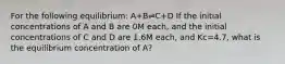 For the following equilibrium: A+B⇌C+D If the initial concentrations of A and B are 0M each, and the initial concentrations of C and D are 1.6M each, and Kc=4.7, what is the equilibrium concentration of A?