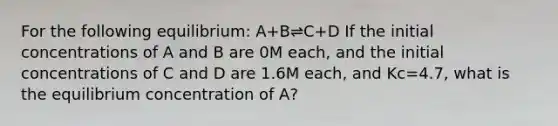 For the following equilibrium: A+B⇌C+D If the initial concentrations of A and B are 0M each, and the initial concentrations of C and D are 1.6M each, and Kc=4.7, what is the equilibrium concentration of A?