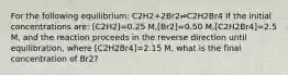 For the following equilibrium: C2H2+2Br2⇌C2H2Br4 If the initial concentrations are: [C2H2]=0.25 M,[Br2]=0.50 M,[C2H2Br4]=2.5 M, and the reaction proceeds in the reverse direction until equilibration, where [C2H2Br4]=2.15 M, what is the final concentration of Br2?